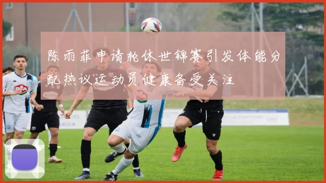 陈雨菲申请轮休世锦赛引发体能分配热议运动员健康备受关注