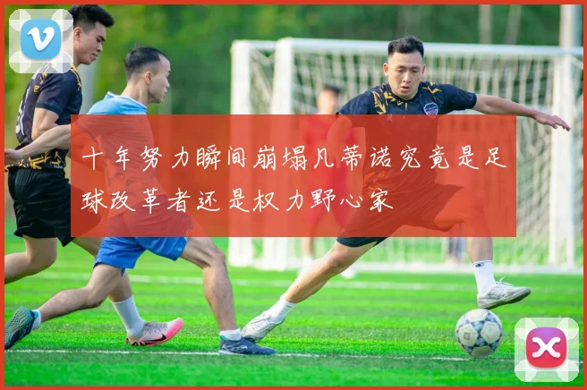 十年努力瞬间崩塌凡蒂诺究竟是足球改革者还是权力野心家