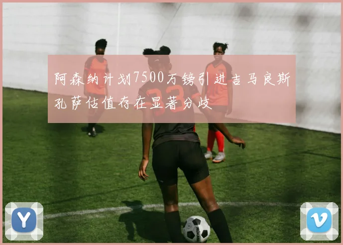阿森纳计划7500万镑引进吉马良斯孔萨估值存在显著分歧